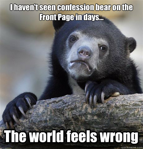 I haven't seen confession bear on the Front Page in days... The world feels wrong  Confession Bear