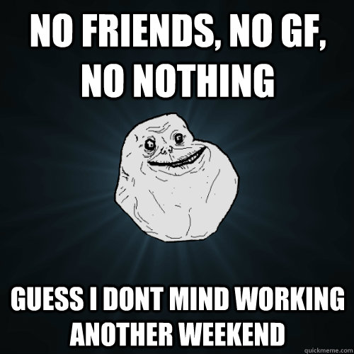 No Friends, No GF, no nothing guess i dont mind working another weekend  Forever Alone