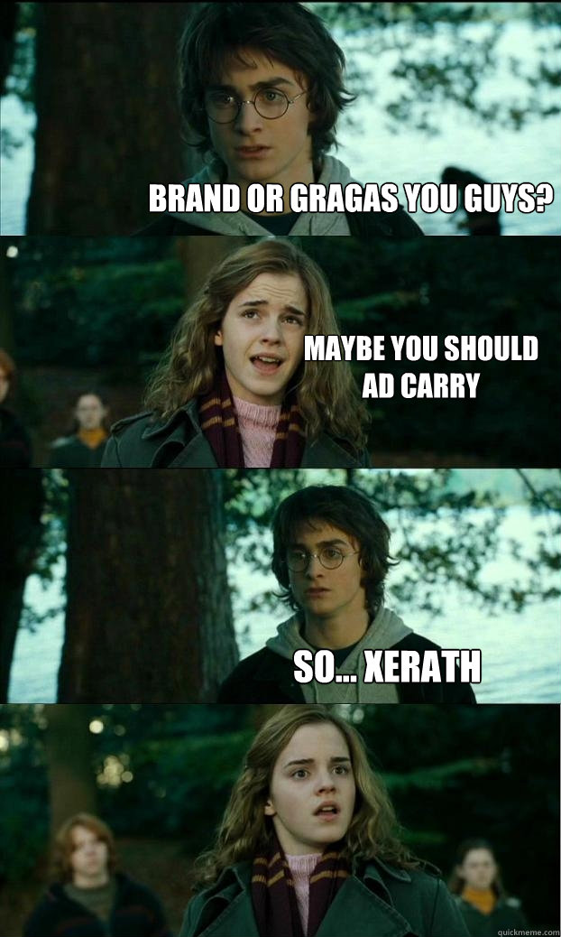 Brand or Gragas you guys? Maybe you should 
AD carry so... Xerath  Horny Harry