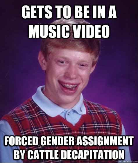 Gets to be in a music video Forced Gender Assignment by cattle decapitation   Bad Luck Brian