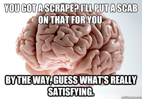 You got a scrape? I'll put a scab on that for you. By the way, guess what's REALLY satisfying.  Scumbag Brain