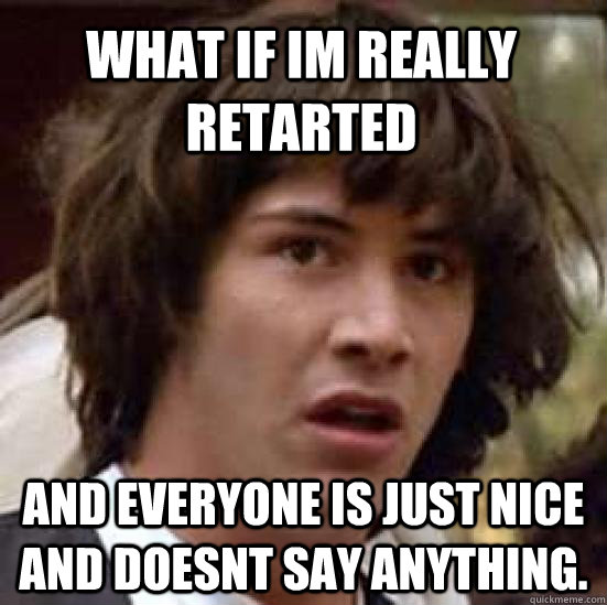 What if im really retarted  and everyone is just nice and doesnt say anything.  conspiracy keanu