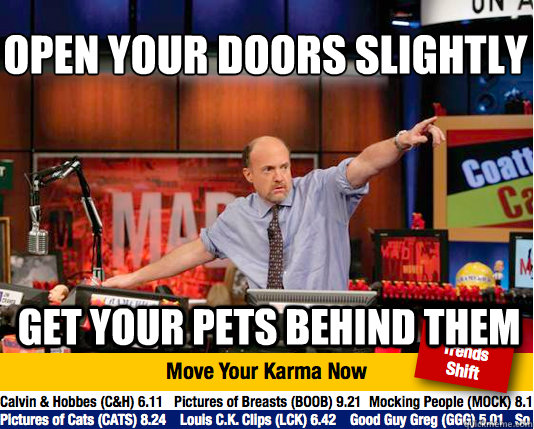 open your doors slightly
 get your pets behind them  Mad Karma with Jim Cramer