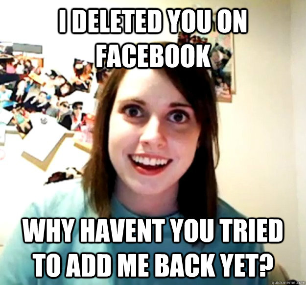 I deleted you on facebook Why havent you tried to add me back yet?  Overly Attached Girlfriend