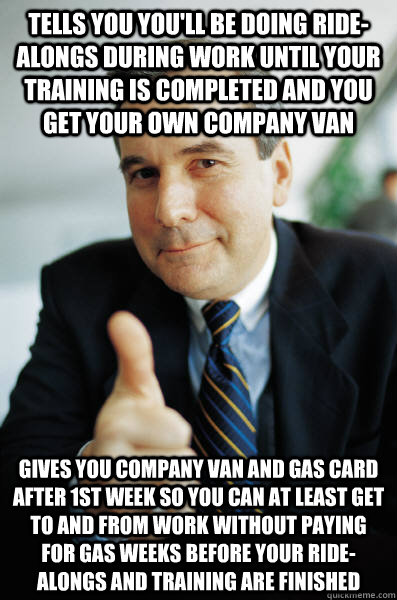 tells you you'll be doing ride-alongs during work until your training is completed and you get your own company van gives you company van and gas card after 1st week so you can at least get to and from work without paying for gas weeks before your ride-al - tells you you'll be doing ride-alongs during work until your training is completed and you get your own company van gives you company van and gas card after 1st week so you can at least get to and from work without paying for gas weeks before your ride-al  Good Guy Boss