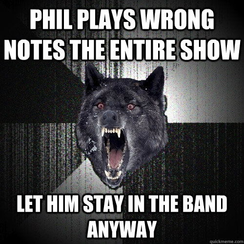 Phil plays wrong notes the entire show Let him stay in the band anyway  Insanity Wolf