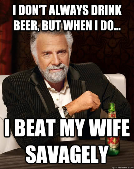 I don't always drink beer, but when I do... I beat my wife savagely  The Most Interesting Man In The World