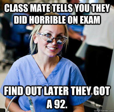 Class mate tells you they did horrible on exam Find out later they got a 92. - Class mate tells you they did horrible on exam Find out later they got a 92.  overworked dental student