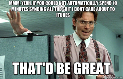 Mmm, yeah, If you could not automatically spend 10 minutes syncing all the shit i dont care about to itunes that'd be great  Office Space