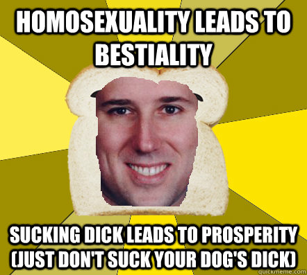 homosexuality leads to bestiality Sucking dick leads to prosperity (just don't suck your dog's dick) - homosexuality leads to bestiality Sucking dick leads to prosperity (just don't suck your dog's dick)  Breadfriend Santorum