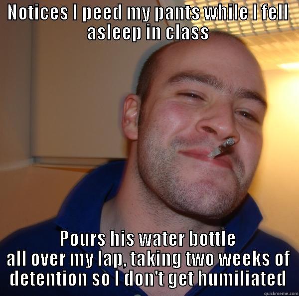 NOTICES I PEED MY PANTS WHILE I FELL ASLEEP IN CLASS POURS HIS WATER BOTTLE ALL OVER MY LAP, TAKING TWO WEEKS OF DETENTION SO I DON'T GET HUMILIATED Good Guy Greg 