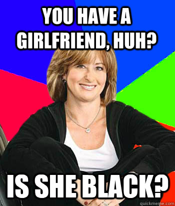 You have a girlfriend, huh?  Is she black?   Sheltering Suburban Mom