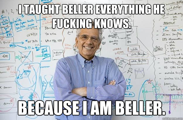 I taught Beller everything he fucking knows. BECAUSE I AM BELLER.  Engineering Professor