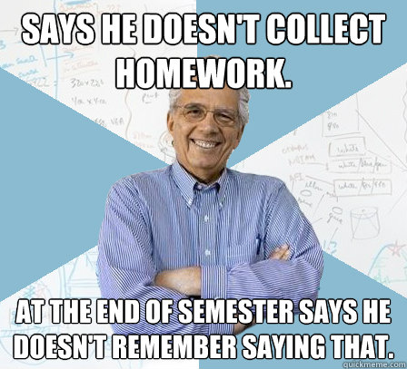 Says he doesn't collect homework. At the end of semester says he doesn't remember saying that. - Says he doesn't collect homework. At the end of semester says he doesn't remember saying that.  Engineering Professor