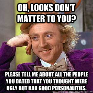 Oh, looks don't matter to you? Please tell me about all the people you dated that you thought were ugly but had good personalities.  Condescending Wonka