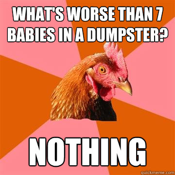 What's worse than 7 babies in a dumpster? nothing  Anti-Joke Chicken