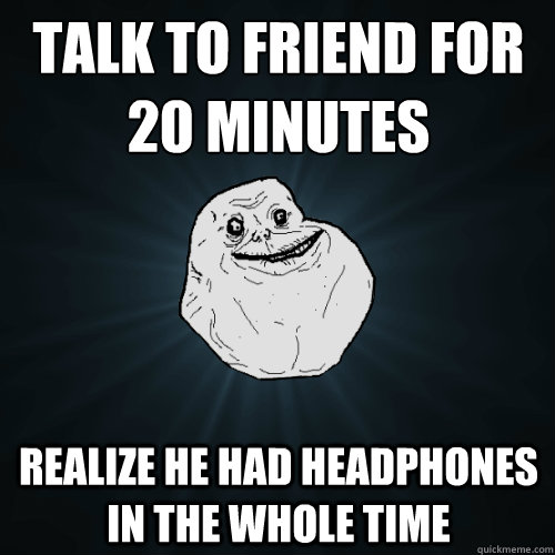 Talk to friend for 20 minutes
 realize he had headphones in the whole time  Forever Alone