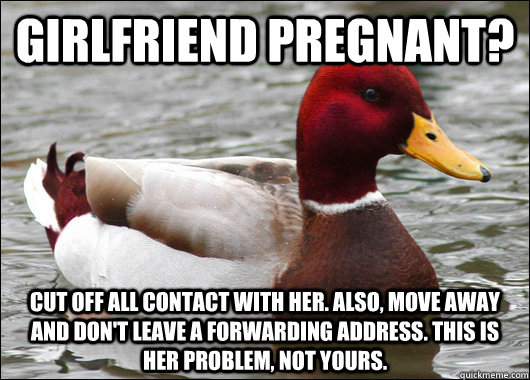 girlfriend pregnant? cut off all contact with her. also, move away and don't leave a forwarding address. this is her problem, not yours.  Malicious Advice Mallard