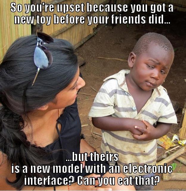 So you're upset because you got a new toy before your friends did...but theirs is a new model with an electronic interface? What is that? Can you eat it? - SO YOU'RE UPSET BECAUSE YOU GOT A NEW TOY BEFORE YOUR FRIENDS DID... ...BUT THEIRS IS A NEW MODEL WITH AN ELECTRONIC INTERFACE? CAN YOU EAT THAT? Skeptical Third World Kid