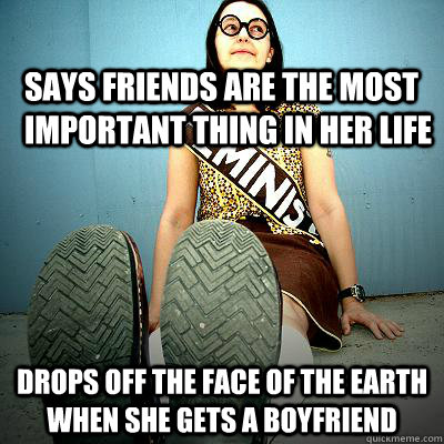 Says friends are the most important thing in her life drops off the face of the earth when she gets a boyfriend - Says friends are the most important thing in her life drops off the face of the earth when she gets a boyfriend  Typical Feminist