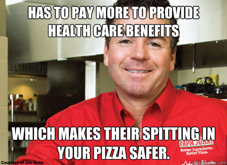 Has to pay more to provide health care benefits Which makes their spitting in your pizza safer. - Has to pay more to provide health care benefits Which makes their spitting in your pizza safer.  Scumbag John Schnatter