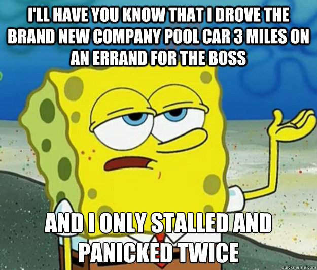 I'll have you know that I drove the brand new company pool car 3 miles on an errand for the boss And i only stalled and panicked twice - I'll have you know that I drove the brand new company pool car 3 miles on an errand for the boss And i only stalled and panicked twice  Tough Spongebob