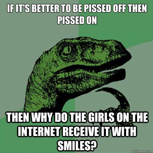 If it's better to be pissed off then pissed on Then why do the girls on the internet receive it with smiles?  Philosoraptor