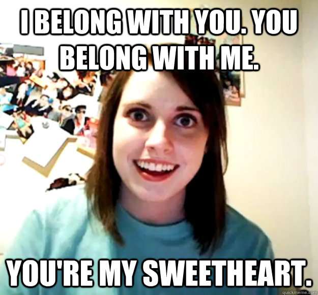 I belong with you. You belong with me. You're my sweetheart.  - I belong with you. You belong with me. You're my sweetheart.   Overly Attached Girlfriend