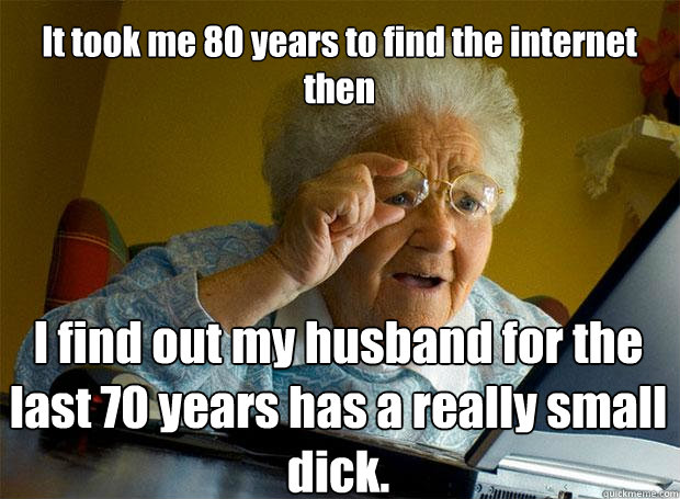 It took me 80 years to find the internet then  I find out my husband for the last 70 years has a really small dick.    Grandma finds the Internet