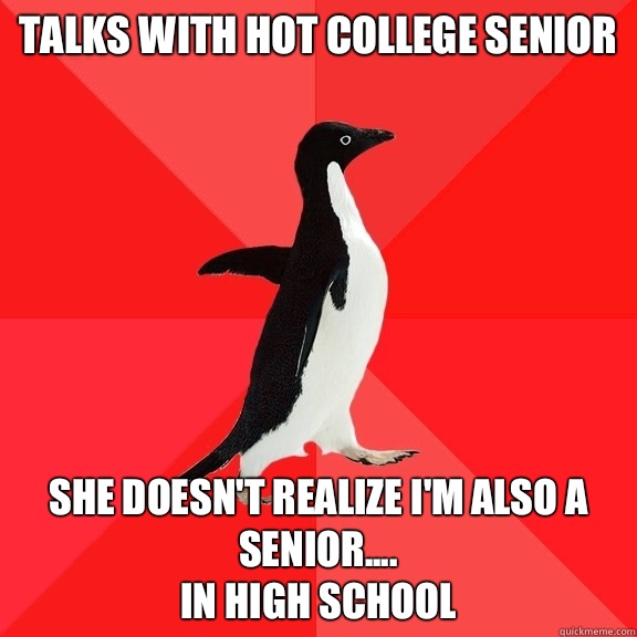 Talks with hot college senior She doesn't realize I'm also a senior....
In high school - Talks with hot college senior She doesn't realize I'm also a senior....
In high school  Socially Awesome Penguin