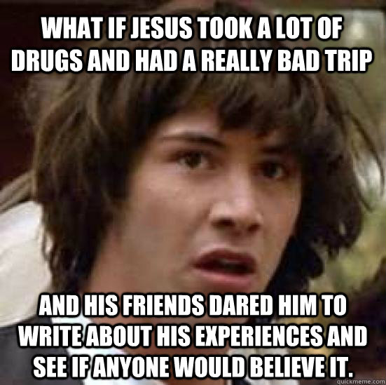 What if jesus took a lot of drugs and had a really bad trip and his friends dared him to write about his experiences and see if anyone would believe it.  conspiracy keanu