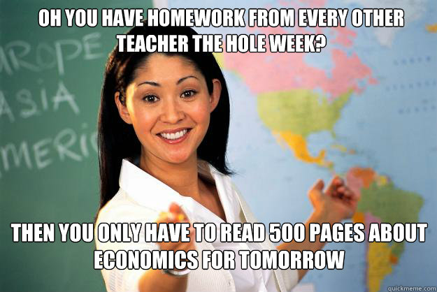 oh you have homework from every other teacher the hole week? then you only have to read 500 pages about economics for tomorrow - oh you have homework from every other teacher the hole week? then you only have to read 500 pages about economics for tomorrow  Unhelpful High School Teacher