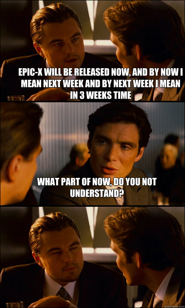 Epic-X will be released Now, and by now I mean next week and by Next week I mean in 3 weeks time WHAT PART OF NOW, DO YOU NOT UNDERSTAND?  - Epic-X will be released Now, and by now I mean next week and by Next week I mean in 3 weeks time WHAT PART OF NOW, DO YOU NOT UNDERSTAND?   Inception