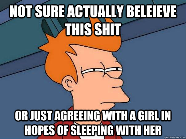 Not sure actually beleieve this shit Or just agreeing with a girl in hopes of sleeping with her  Futurama Fry