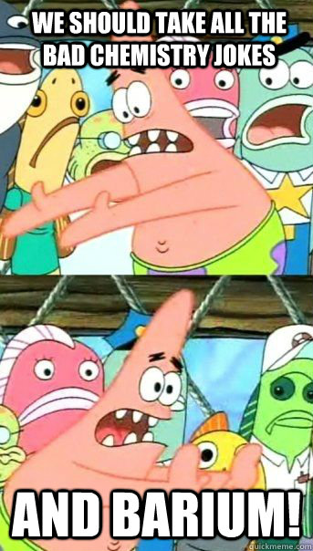 We should take all the bad Chemistry jokes And Barium!   Patrick Star