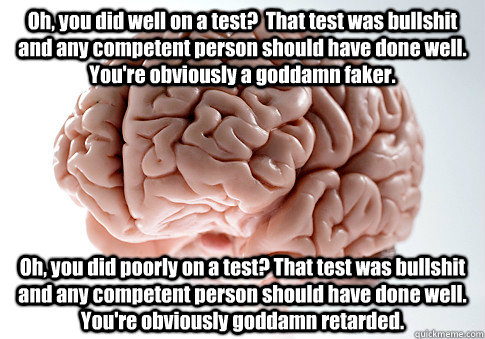 Oh, you did well on a test?  That test was bullshit and any competent person should have done well. You're obviously a goddamn faker. Oh, you did poorly on a test? That test was bullshit and any competent person should have done well.  You're obviously go  Scumbag Brain