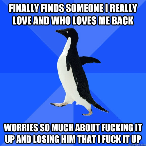 Finally finds someone I really love and who loves me back Worries so much about fucking it up and losing him that I fuck it up  Socially Awkward Penguin