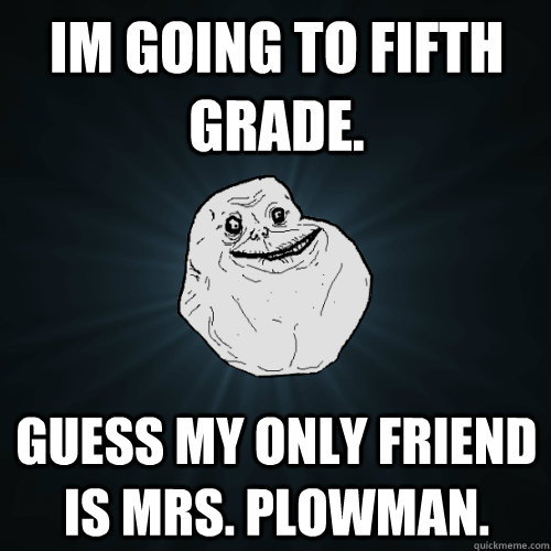 Im going to fifth grade. Guess my only friend is Mrs. Plowman.  Forever Alone