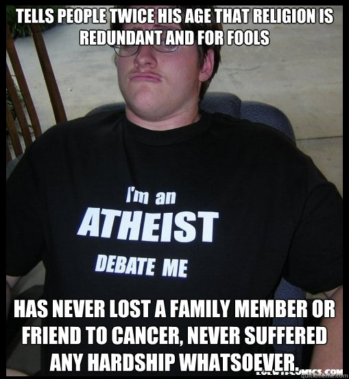 Tells people twice his age that religion is redundant and for fools has never lost a family member or friend to cancer, never suffered any hardship whatsoever. - Tells people twice his age that religion is redundant and for fools has never lost a family member or friend to cancer, never suffered any hardship whatsoever.  Scumbag Atheist