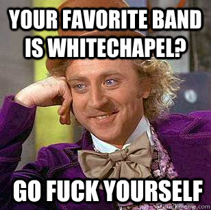 Your favorite band is Whitechapel?  go fuck yourself  Condescending Wonka