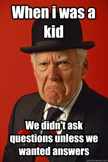 When i was a kid  We didn't ask questions unless we wanted answers   Pissed old guy