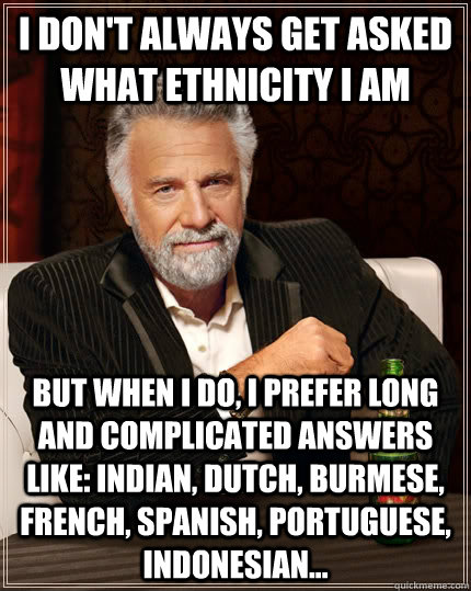 I don't always get asked what ethnicity I am but when I do, I prefer long and complicated answers like: Indian, Dutch, Burmese, French, Spanish, Portuguese, Indonesian...  The Most Interesting Man In The World