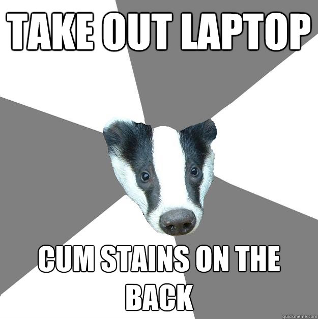 Take out laptop Cum stains on the back  Embarrassed Badger