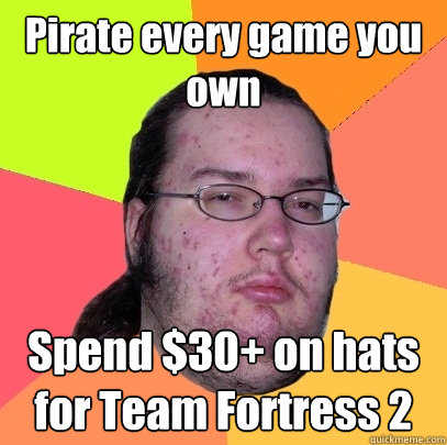 Pirate every game you own Spend $30+ on hats for Team Fortress 2  Butthurt Dweller