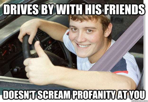 drives by with his friends doesn't scream profanity at you   