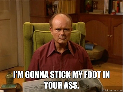  I'm gonna stick my foot in your ass. -  I'm gonna stick my foot in your ass.  Red forman meme -AliHilalK