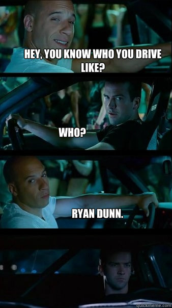 Hey, you know who you drive like? Who? ryan dunn.  Fast and Furious