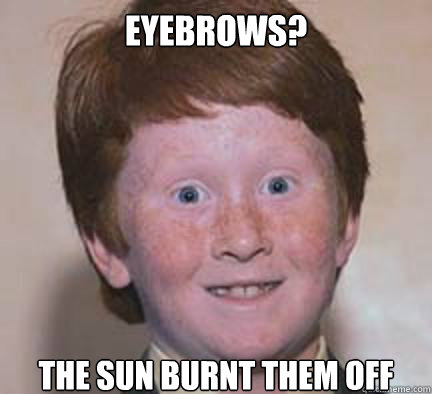 Eyebrows? The sun burnt them off  Over Confident Ginger