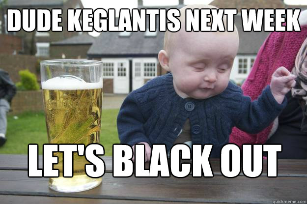 dude keglantis next week let's black out  drunk baby