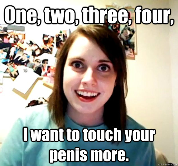 One, two, three, four, I want to touch your penis more.  Overly Attached Girlfriend